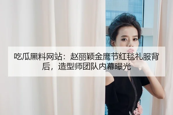 吃瓜黑料网站：赵丽颖金鹰节红毯礼服背后，造型师团队内幕曝光